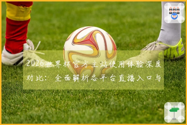 2026世界杯官方主站使用体验深度对比：全面解析各平台直播入口与功能